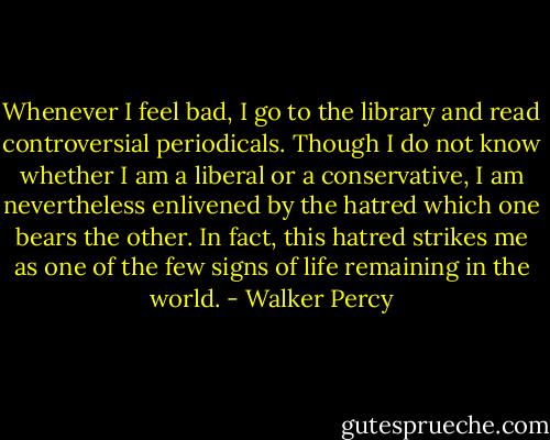 Whenever I feel bad, I go to the library and read controversial periodicals. Though I do not know whether I am a liberal or a conservative, I am nevertheless enlivened by the hatred which one bears the other. In fact, this hatred strikes me as one of the few signs of life remaining in the world. - Walker Percy