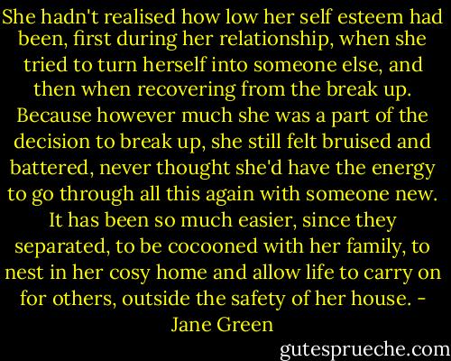 She hadn't realised how low her self esteem had been, first during her relationship, when she tried to turn herself into someone else, and then when recovering from the break up.<br />Because however much she was a part of the decision to break up, she still felt bruised and battered, never thought she'd have the energy to go through all this again with someone new.<br />It has been so much easier, since they separated, to be cocooned with her family, to nest in her cosy home and allow life to carry on for others, outside the safety of her house. - Jane Green