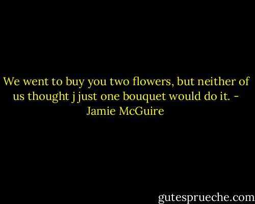We went to buy you two flowers, but neither of us thought j just one bouquet would do it. - Jamie McGuire