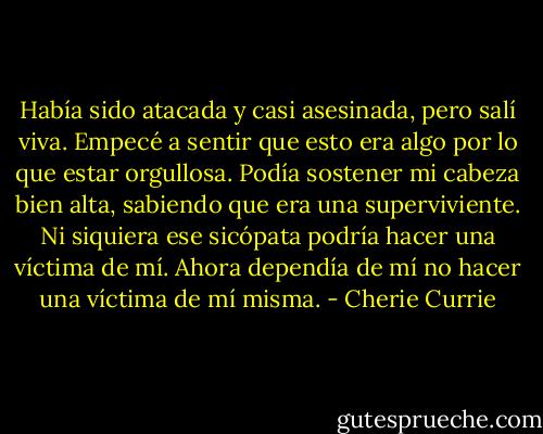 Había sido atacada y casi asesinada, pero salí viva. Empecé a sentir que esto era algo por lo que estar orgullosa. Podía sostener mi cabeza bien alta, sabiendo que era una superviviente. Ni siquiera ese sicópata podría hacer una víctima de mí. Ahora dependía de mí no hacer una víctima de mí misma. - Cherie Currie