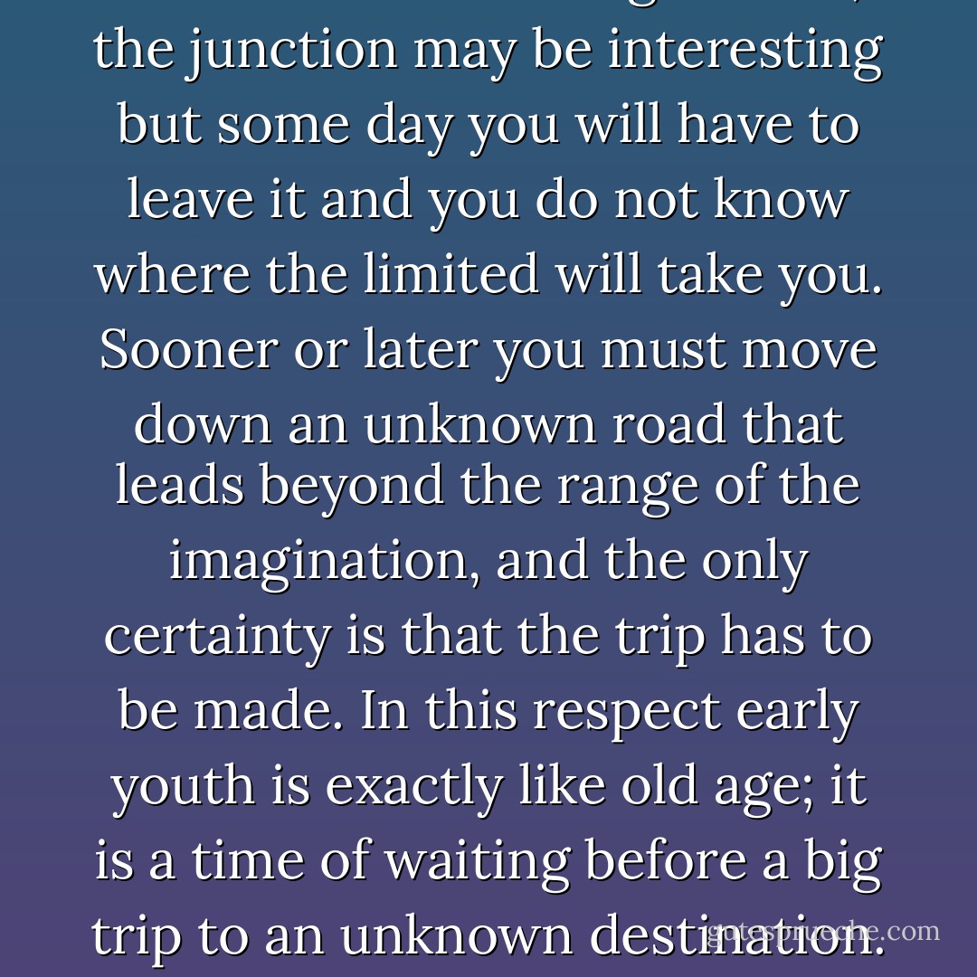 Early youth is a baffling time. The present moment is nice but it does not last. Living in it is like waiting in a junction town for the morning limited; the junction may be interesting but some day you will have to leave it and you do not know where the limited will take you. Sooner or later you must move down an unknown road that leads beyond the range of the imagination, and the only certainty is that the trip has to be made. In this respect early youth is exactly like old age; it is a time of waiting before a big trip to an unknown destination. The chief difference is that youth waits for the morning limited and age waits for the night train. - Bruce Catton