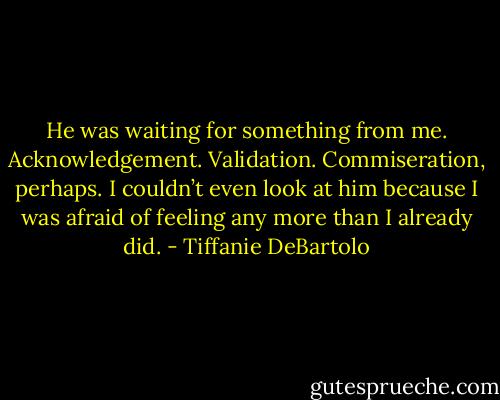 He was waiting for something from me. Acknowledgement. Validation. Commiseration, perhaps. I couldn’t even look at him because I was afraid of feeling any more than I already did. - Tiffanie DeBartolo