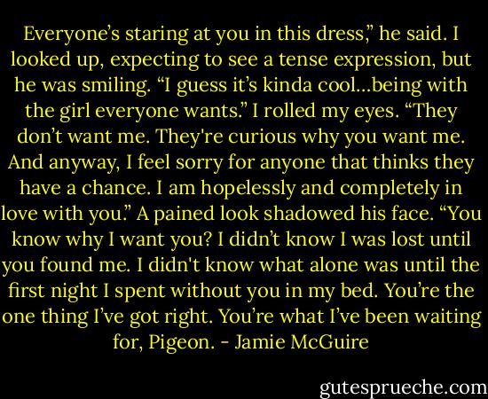 Everyone’s staring at you in this dress,” he said. I looked up, expecting to see a tense expression, but he was smiling. “I guess it’s kinda cool…being with the girl everyone wants.”<br />I rolled my eyes. “They don’t want me. They're curious why you want me. And anyway, I feel sorry for anyone that thinks they have a chance. I am hopelessly and completely in love with you.”<br />A pained look shadowed his face. “You know why I want you? I didn’t know I was lost until you found me. I didn't know what alone was until the first night I spent without you in my bed. You’re the one thing I’ve got right. You’re what I’ve been waiting for, Pigeon. - Jamie McGuire