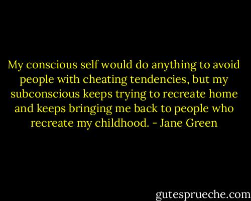 My conscious self would do anything to avoid people with cheating tendencies, but my subconscious keeps trying to recreate home and keeps bringing me back to people who recreate my childhood. - Jane Green
