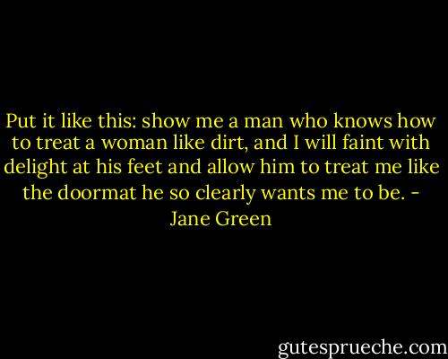 Put it like this: show me a man who knows how to treat a woman like dirt, and I will faint with delight at his feet and allow him to treat me like the doormat he so clearly wants me to be. - Jane Green