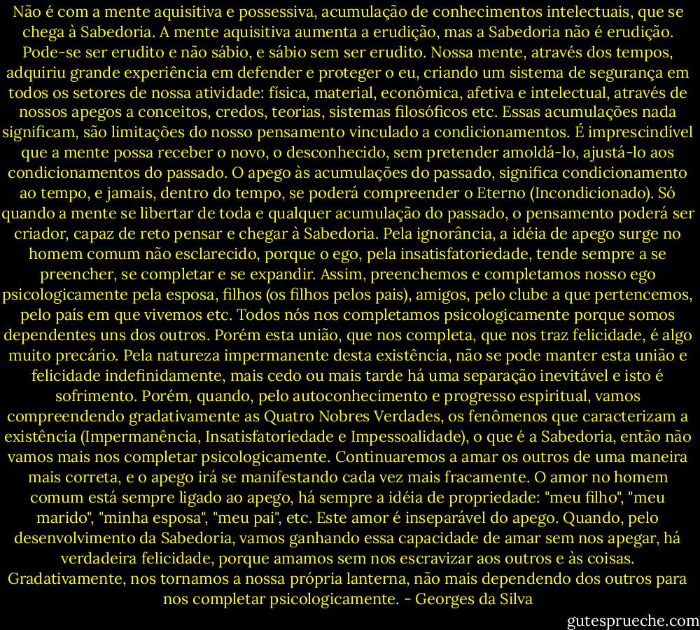 Não é com a mente aquisitiva e possessiva, acumulação de conhecimentos intelectuais, que se chega à Sabedoria. A mente aquisitiva aumenta a erudição, mas a Sabedoria não é erudição. Pode-se ser erudito e não sábio, e sábio sem ser erudito. Nossa mente, através dos tempos, adquiriu grande experiência em defender e proteger o eu, criando um sistema de segurança em todos os setores de nossa atividade: física, material, econômica, afetiva e intelectual, através de nossos apegos a conceitos, credos, teorias, sistemas filosóficos etc. Essas acumulações nada significam, são limitações do nosso pensamento vinculado a condicionamentos. É imprescindível que a mente possa receber o novo, o desconhecido, sem pretender amoldá-lo, ajustá-lo aos condicionamentos do passado.<br />O apego às acumulações do passado, significa condicionamento ao tempo, e jamais, dentro do tempo, se poderá compreender o Eterno (Incondicionado). Só quando a mente se libertar de toda e qualquer acumulação do passado, o pensamento poderá ser criador, capaz de reto pensar e chegar à Sabedoria.<br />Pela ignorância, a idéia de apego surge no homem comum não esclarecido, porque o ego, pela insatisfatoriedade, tende sempre a se preencher, se completar e se expandir. Assim, preenchemos e completamos nosso ego psicologicamente pela esposa, filhos (os filhos pelos pais), amigos, pelo clube a que pertencemos, pelo país em que vivemos etc. Todos nós nos completamos psicologicamente porque somos dependentes uns dos outros. Porém esta união, que nos completa, que nos traz felicidade, é algo muito precário. Pela natureza impermanente desta existência, não se pode manter esta união e felicidade indefinidamente, mais cedo ou mais tarde há uma separação inevitável e isto é sofrimento.<br />Porém, quando, pelo autoconhecimento e progresso espiritual, vamos compreendendo gradativamente as Quatro Nobres Verdades, os fenômenos que caracterizam a existência (Impermanência, Insatisfatoriedade e Impessoalidade), o que é a Sabedoria, então não vamos mais nos completar psicologicamente. Continuaremos a amar os outros de uma maneira mais correta, e o apego irá se manifestando cada vez mais fracamente.<br />O amor no homem comum está sempre ligado ao apego, há sempre a idéia de propriedade: "meu filho", "meu marido", "minha esposa", "meu pai", etc. Este amor é inseparável do apego.<br />Quando, pelo desenvolvimento da Sabedoria, vamos ganhando essa capacidade de amar sem nos apegar, há verdadeira felicidade, porque amamos sem nos escravizar aos outros e às coisas. Gradativamente, nos tornamos a nossa própria lanterna, não mais dependendo dos outros para nos completar psicologicamente. - Georges da Silva