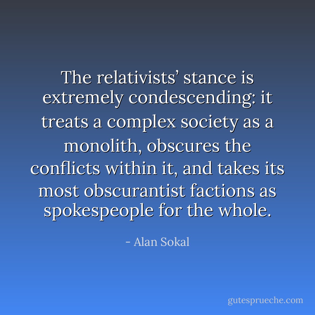 The relativists’ stance is extremely condescending: it treats a complex society as a monolith, obscures the conflicts within it, and takes its most obscurantist factions as spokespeople for the whole. - Alan Sokal