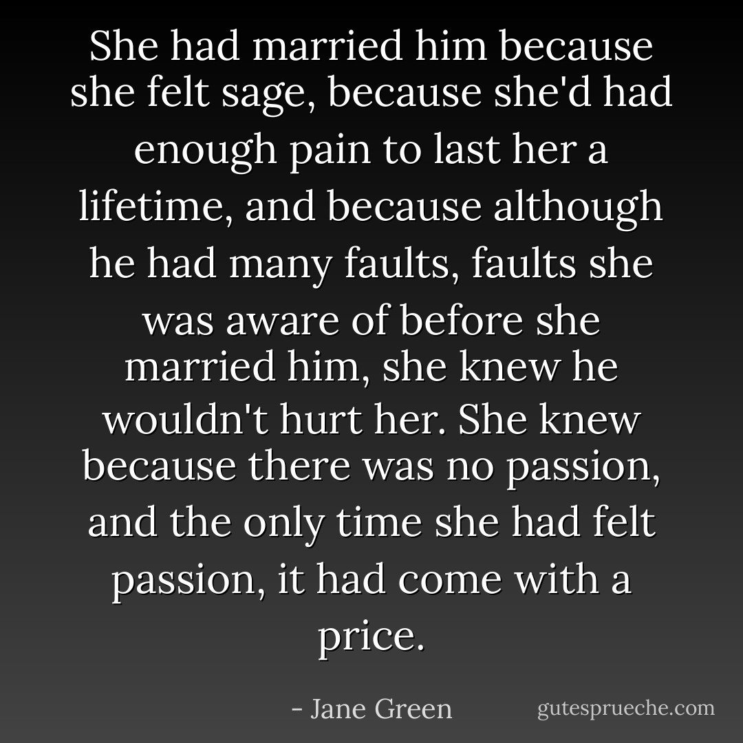 She had married him because she felt sage, because she'd had enough pain to last her a lifetime, and because although he had many faults, faults she was aware of before she married him, she knew he wouldn't hurt her.<br />She knew because there was no passion, and the only time she had felt passion, it had come with a price. - Jane Green