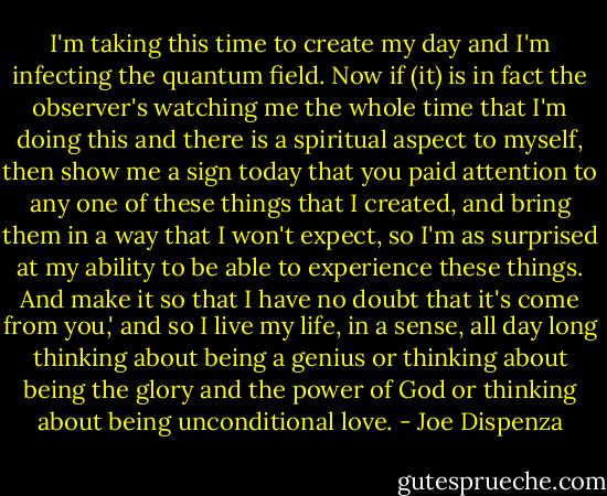 I'm taking this time to create my day and I'm infecting the quantum field. Now if (it) is in fact the observer's watching me the whole time that I'm doing this and there is a spiritual aspect to myself, then show me a sign today that you paid attention to any one of these things that I created, and bring them in a way that I won't expect, so I'm as surprised at my ability to be able to experience these things. And make it so that I have no doubt that it's come from you,' and so I live my life, in a sense, all day long thinking about being a genius or thinking about being the glory and the power of God or thinking about being unconditional love. - Joe Dispenza