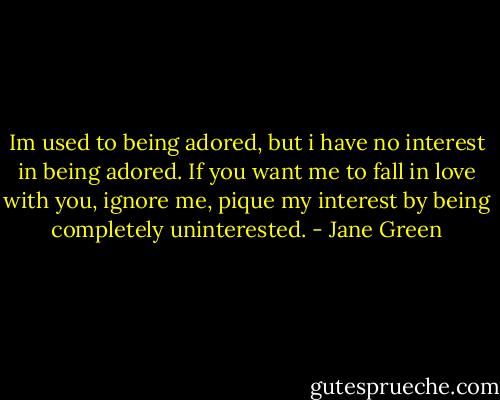 Im used to being adored, but i have no interest in being adored. If you want me to fall in love with you, ignore me, pique my interest by being completely uninterested. - Jane Green