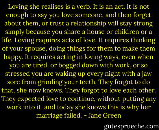Loving she realises is a verb. It is an act. It is not enough to say you love someone, and then forget about them, or trust a relationship will stay strong simply because you share a house or children or a life.<br />Loving requires acts of love. It requires thinking of your spouse, doing things for them to make them happy. It requires acting in loving ways, even when you are tired, or bogged down with work, or so stressed you are waking up every night with a jaw sore from grinding your teeth.<br />They forgot to do that, she now knows. They forgot to love each other. They expected love to continue, without putting any work into it, and today she knows this is why her marriage failed. - Jane Green