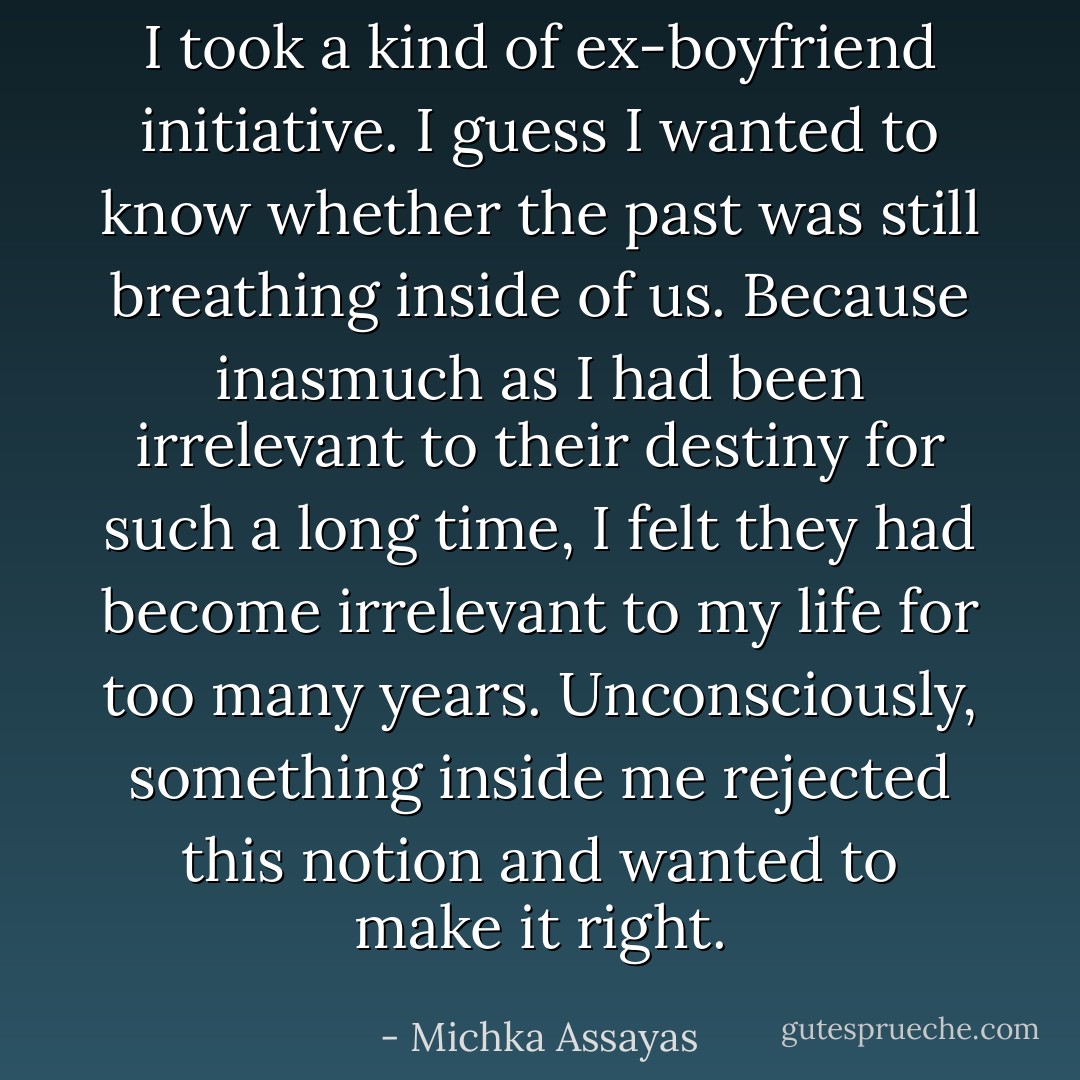 I took a kind of ex-boyfriend initiative. I guess I wanted to know whether the past was still breathing inside of us. Because inasmuch as I had been irrelevant to their destiny for such a long time, I felt they had become irrelevant to my life for too many years. Unconsciously, something inside me rejected this notion and wanted to make it right. - Michka Assayas