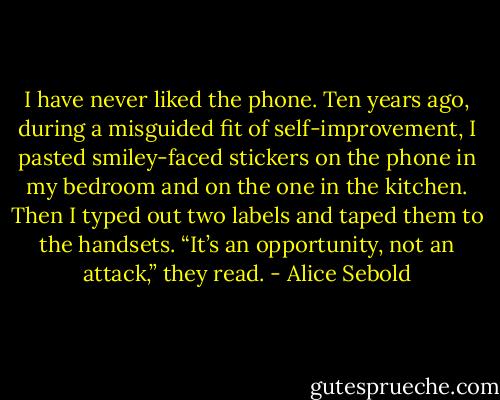 I have never liked the phone. Ten years ago, during a misguided fit of self-improvement, I pasted smiley-faced stickers on the phone in my bedroom and on the one in the kitchen. Then I typed out two labels and taped them to the handsets. “It’s an opportunity, not an attack,” they read. - Alice Sebold