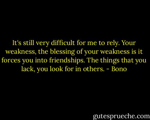 It's still very difficult for me to rely. Your weakness, the blessing of your weakness is it forces you into friendships. The things that you lack, you look for in others. - Bono