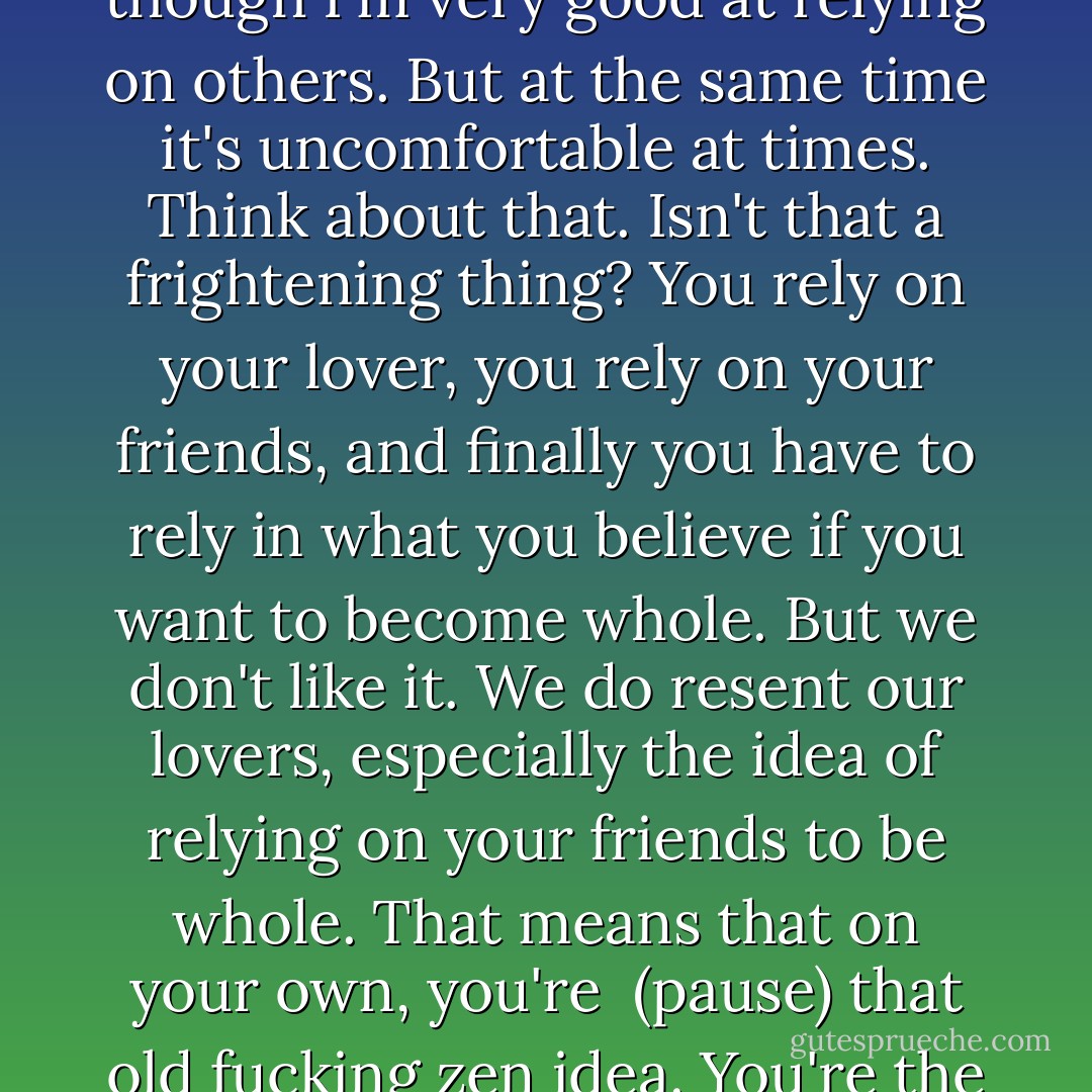 Rage, there's a rage in me that I have to rely on others, even though I'm very good at relying on others. But at the same time it's uncomfortable at times. Think about that. Isn't that a frightening thing? You rely on your lover, you rely on your friends, and finally you have to rely in what you believe if you want to become whole. But we don't like it. We do resent our lovers, especially the idea of relying on your friends to be whole. That means that on your own, you're  (pause) that old fucking zen idea. You're the one hand clapping. (laughs) - Michka Assayas