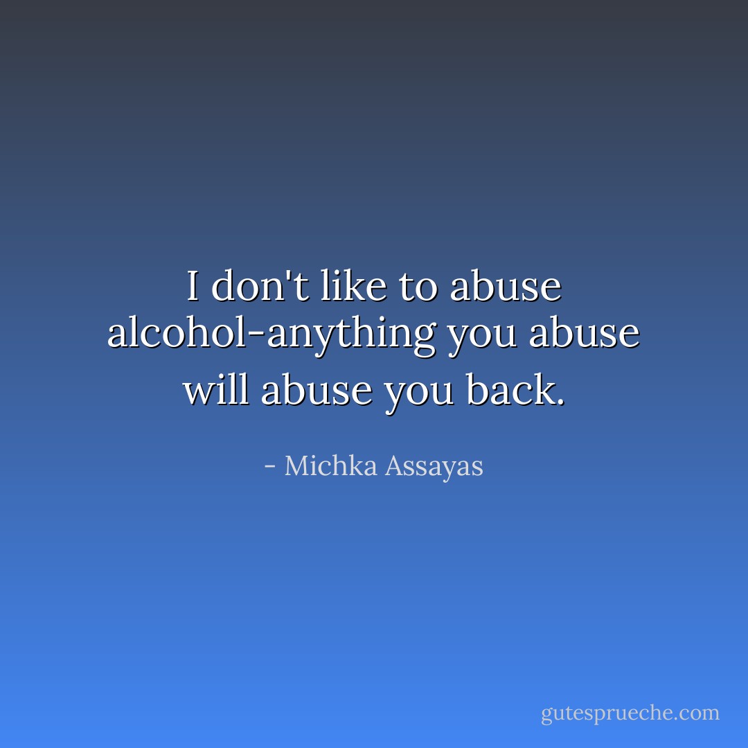 I don't like to abuse alcohol-anything you abuse will abuse you back. - Michka Assayas