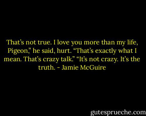 That’s not true. I love you more than my life, Pigeon,” he said, hurt.<br />“That’s exactly what I mean. That’s crazy talk.”<br />“It’s not crazy. It’s the truth. - Jamie McGuire