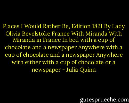 Places I Would Rather Be, Edition 1821<br />By Lady Olivia Bevelstoke<br />France<br />With Miranda<br />With Miranda in France<br />In bed with a cup of chocolate and a newspaper<br />Anywhere with a cup of chocolate and a newspaper<br />Anywhere with either with a cup of chocolate or a newspaper - Julia Quinn