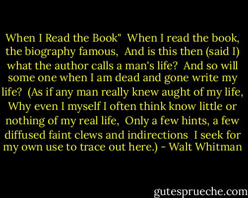 When I Read the Book"<br /><br />When I read the book, the biography famous, <br />And is this then (said I) what the author calls a man's life? <br />And so will some one when I am dead and gone write my life? <br />(As if any man really knew aught of my life,<br />Why even I myself I often think know little or nothing of my real life, <br />Only a few hints, a few diffused faint clews and indirections <br />I seek for my own use to trace out here.) - Walt Whitman