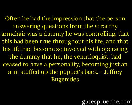 Often he had the impression that the person answering questions from the scratchy armchair was a dummy he was controlling, that this had been true throughout his life, and that his life had become so involved with operating the dummy that he, the ventriloquist, had ceased to have a personality, becoming just an arm stuffed up the puppet's back. - Jeffrey Eugenides