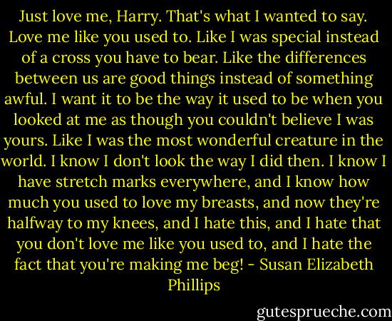 Just love me, Harry. That's what I wanted to say. Love me like you used to. Like I was special instead of a cross you have to bear. Like the differences between us are good things instead of something awful. I want it to be the way it used to be when you looked at me as though you couldn't believe I was yours. Like I was the most wonderful creature in the world. I know I don't look the way I did then. I know I have stretch marks everywhere, and I know how much you used to love my breasts, and now they're halfway to my knees, and I hate this, and I hate that you don't love me like you used to, and I hate the fact that you're making me<br />beg! - Susan Elizabeth Phillips