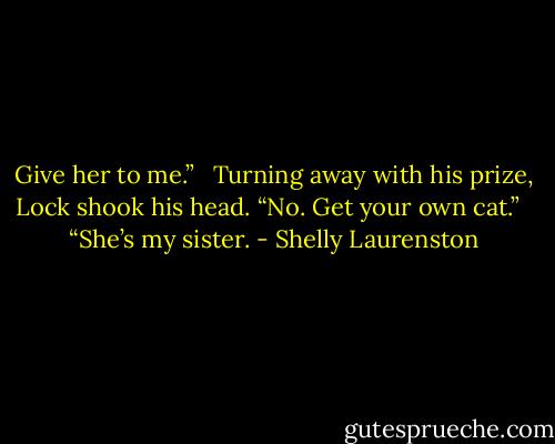 Give her to me.” <br /><br />Turning away with his prize, Lock shook his head. “No. Get your own cat.” <br /><br />“She’s my sister. - Shelly Laurenston
