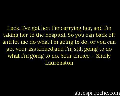 Look, I’ve got her, I’m carrying her, and I’m taking her to the hospital. So you can back off and let me do what I’m going to do, or you can get your ass kicked and I’m still going to do what I’m going to do. Your choice. - Shelly Laurenston
