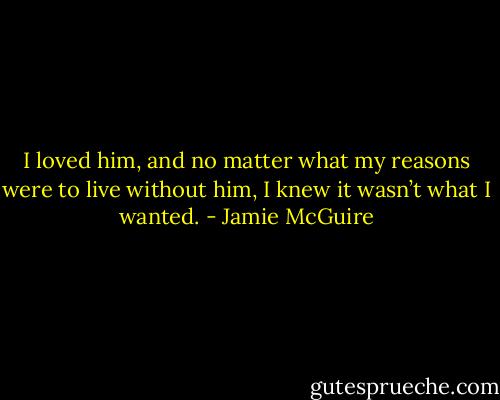 I loved him, and no matter what my reasons were to live without him, I knew it wasn’t what I wanted. - Jamie McGuire