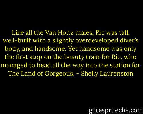 Like all the Van Holtz males, Ric was tall, well-built with a slightly overdeveloped diver’s body, and handsome. Yet handsome was only the first stop on the beauty train for Ric, who managed to head all the way into the station for The Land of Gorgeous. - Shelly Laurenston