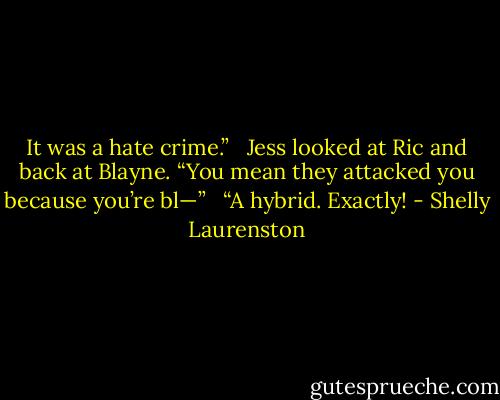 It was a hate crime.” <br /><br />Jess looked at Ric and back at Blayne. “You mean they attacked you because you’re bl—” <br /><br />“A hybrid. Exactly! - Shelly Laurenston