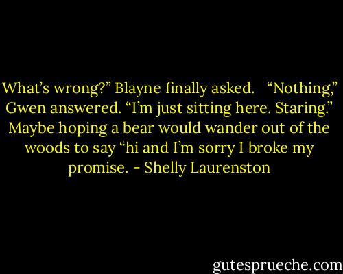 What’s wrong?” Blayne finally asked. <br /><br />“Nothing,” Gwen answered. “I’m just sitting here. Staring.” Maybe hoping a bear would wander out of the woods to say “hi and I’m sorry I broke my promise. - Shelly Laurenston