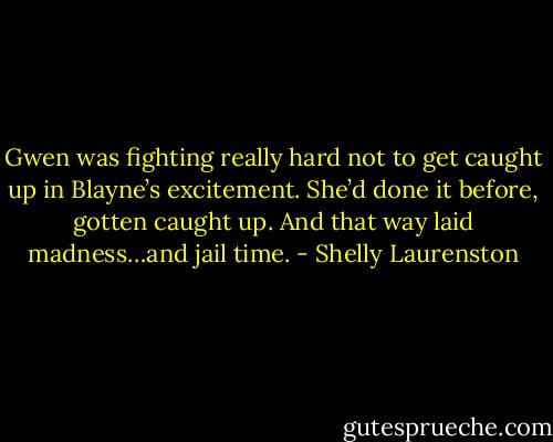 Gwen was fighting really hard not to get caught up in Blayne’s excitement. She’d done it before, gotten caught up. And that way laid madness…and jail time. - Shelly Laurenston