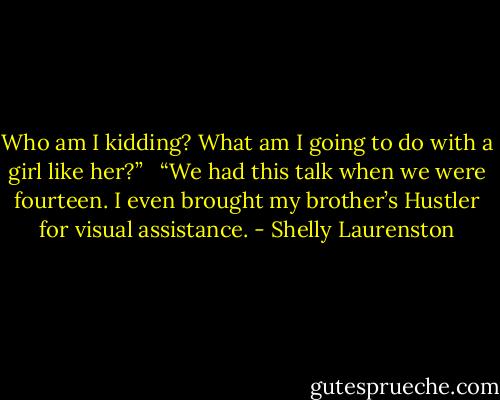 Who am I kidding? What am I going to do with a girl like her?” <br /><br />“We had this talk when we were fourteen. I even brought my brother’s Hustler for visual assistance. - Shelly Laurenston