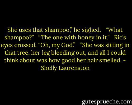 She uses that shampoo,” he sighed. <br /><br />“What shampoo?” <br /><br />“The one with honey in it.” <br /><br />Ric’s eyes crossed. “Oh, my God.” <br /><br />“She was sitting in that tree, her leg bleeding out, and all I could think about was how good her hair smelled. - Shelly Laurenston
