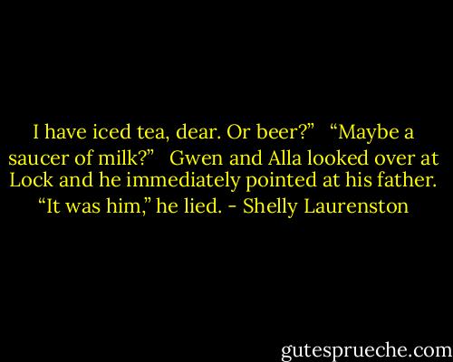 I have iced tea, dear. Or beer?” <br /><br />“Maybe a saucer of milk?” <br /><br />Gwen and Alla looked over at Lock and he immediately pointed at his father. “It was him,” he lied. - Shelly Laurenston