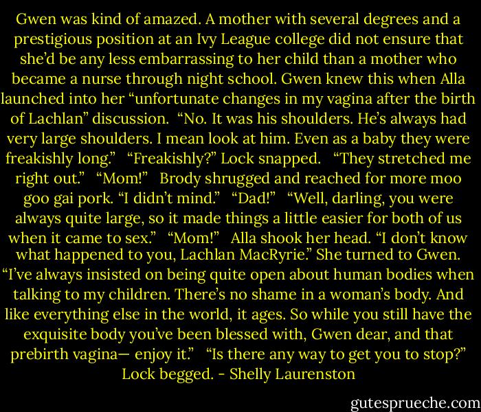 Gwen was kind of amazed. A mother with several degrees and a prestigious position at an Ivy League college did not ensure that she’d be any less embarrassing to her child than a mother who became a nurse through night school. Gwen knew this when Alla launched into her “unfortunate changes in my vagina after the birth of Lachlan” discussion.<br /><br />“No. It was his shoulders. He’s always had very large shoulders. I mean look at him. Even as a baby they were freakishly long.” <br /><br />“Freakishly?” Lock snapped. <br /><br />“They stretched me right out.” <br /><br />“Mom!” <br /><br />Brody shrugged and reached for more moo goo gai pork. “I didn’t mind.” <br /><br />“Dad!” <br /><br />“Well, darling, you were always quite large, so it made things a little easier for both of us when it came to sex.” <br /><br />“Mom!” <br /><br />Alla shook her head. “I don’t know what happened to you, Lachlan MacRyrie.” She turned to Gwen. “I’ve always insisted on being quite open about human bodies when talking to my children. There’s no shame in a woman’s body. And like everything else in the world, it ages. So while you still have the exquisite body you’ve been blessed with, Gwen dear, and that prebirth vagina— enjoy it.” <br /><br />“Is there any way to get you to stop?” Lock begged. - Shelly Laurenston