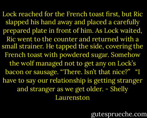 Lock reached for the French toast first, but Ric slapped his hand away and placed a carefully prepared plate in front of him. As Lock waited, Ric went to the counter and returned with a small strainer. He tapped the side, covering the French toast with powdered sugar. Somehow the wolf managed not to get any on Lock’s bacon or sausage. “There. Isn’t that nice?” <br /><br />“I have to say our relationship is getting stranger and stranger as we get older. - Shelly Laurenston