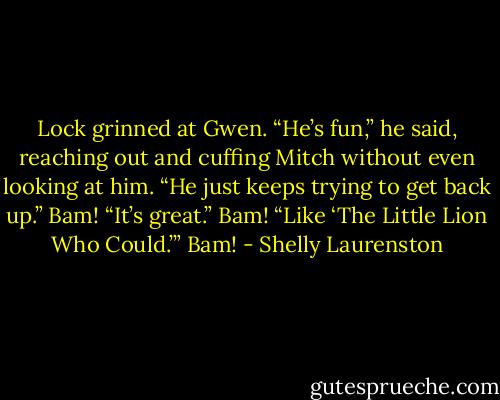 Lock grinned at Gwen. “He’s fun,” he said, reaching out and cuffing Mitch without even looking at him. “He just keeps trying to get back up.” Bam! “It’s great.” Bam! “Like ‘The Little Lion Who Could.’” Bam! - Shelly Laurenston