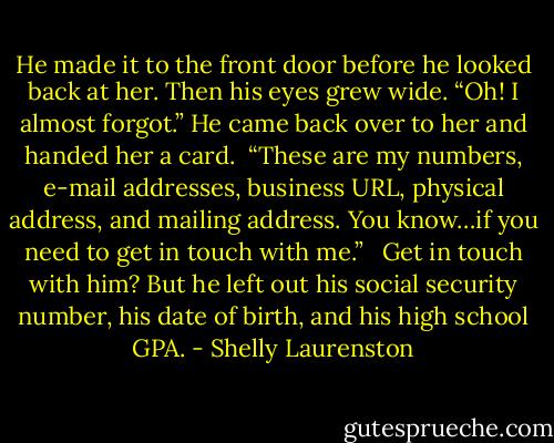 He made it to the front door before he looked back at her. Then his eyes grew wide. “Oh! I almost forgot.” He came back over to her and handed her a card. <br />“These are my numbers, e-mail addresses, business URL, physical address, and mailing address. You know…if you need to get in touch with me.” <br /><br />Get in touch with him? But he left out his social security number, his date of birth, and his high school GPA. - Shelly Laurenston