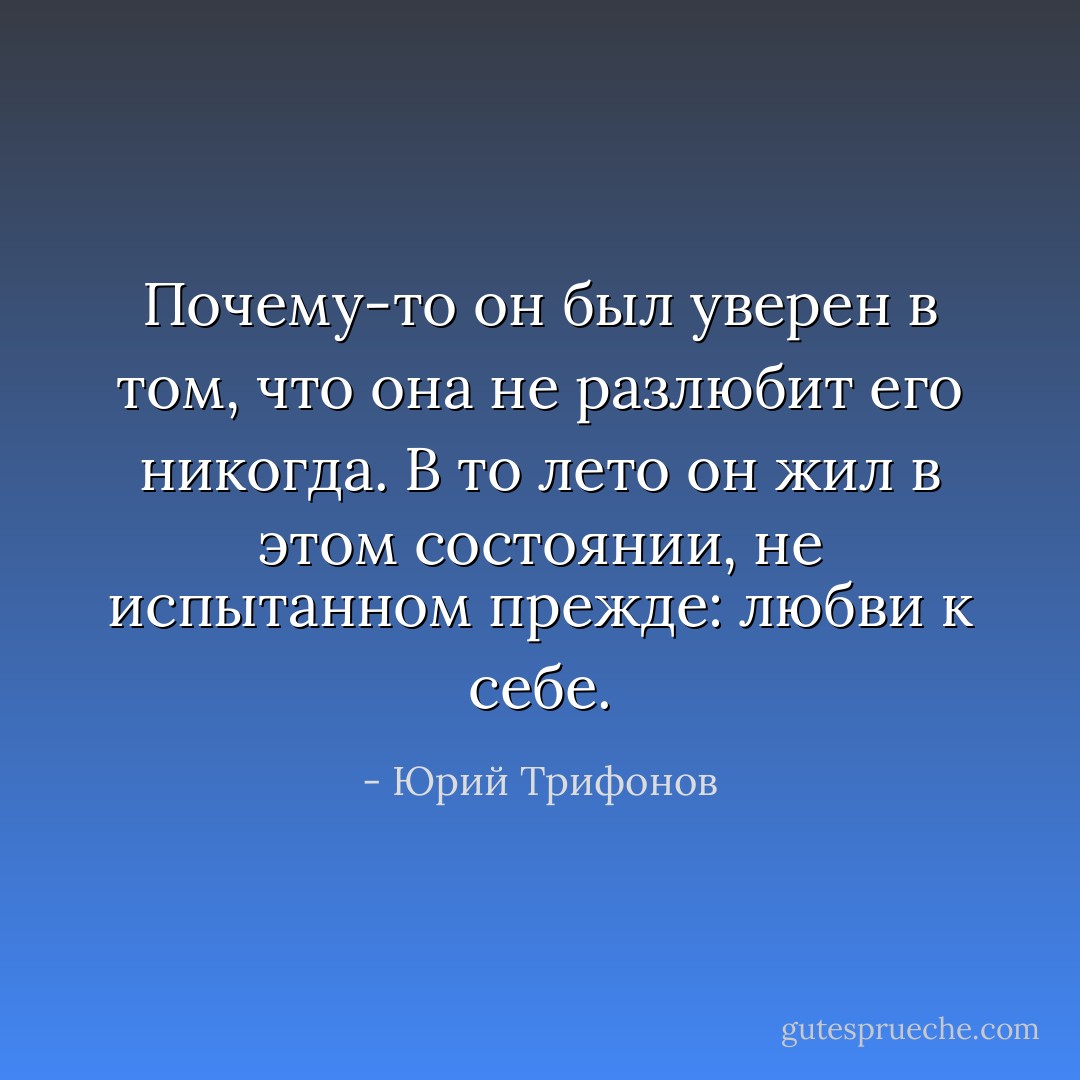 Почему-то он<br />был уверен в том, что она не разлюбит его никогда. В то лето он<br />жил в этом состоянии, не испытанном прежде: любви к себе. - Юрий Трифонов