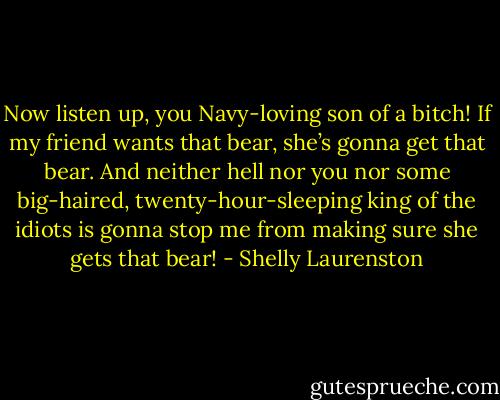 Now listen up, you Navy-loving son of a bitch! If my friend wants that bear, she’s gonna get that bear. And neither hell nor you nor some big-haired, twenty-hour-sleeping king of the idiots is gonna stop me from making sure she gets that bear! - Shelly Laurenston