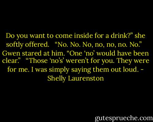Do you want to come inside for a drink?” she softly offered. <br /><br />“No. No. No, no, no, no. No.” <br /><br />Gwen stared at him. “One ‘no’ would have been clear.” <br /><br />“Those ‘no’s’ weren’t for you. They were for me. I was simply saying them out loud. - Shelly Laurenston