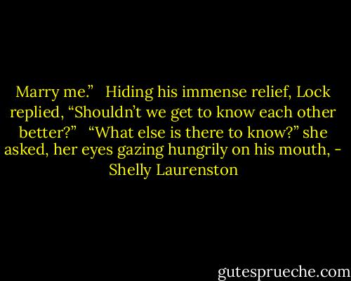 Marry me.” <br /><br />Hiding his immense relief, Lock replied, “Shouldn’t we get to know each other better?” <br /><br />“What else is there to know?” she asked, her eyes gazing hungrily on his mouth, - Shelly Laurenston