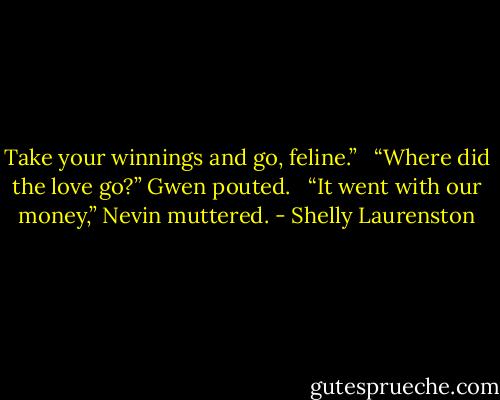 Take your winnings and go, feline.” <br /><br />“Where did the love go?” Gwen pouted. <br /><br />“It went with our money,” Nevin muttered. - Shelly Laurenston