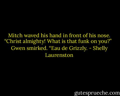 Mitch waved his hand in front of his nose. “Christ almighty! What is that funk on you?” <br /><br />Gwen smirked. “Eau de Grizzly. - Shelly Laurenston