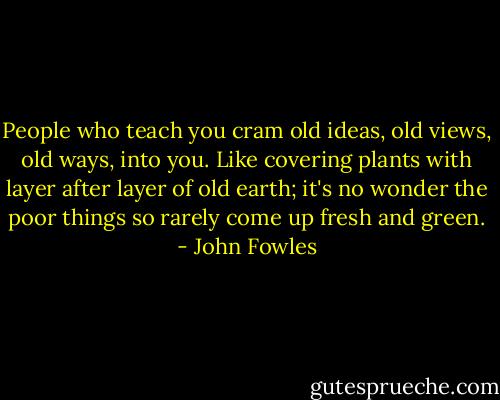 People who teach you cram old ideas, old views, old ways, into you. Like covering plants with layer after layer of old earth; it's no wonder the poor things so rarely come up fresh and green. - John Fowles