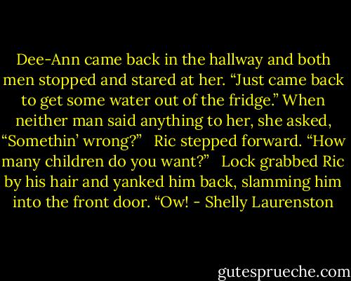 Dee-Ann came back in the hallway and both men stopped and stared at her. “Just came back to get some water out of the fridge.” When neither man said anything to her, she asked, “Somethin’ wrong?” <br /><br />Ric stepped forward. “How many children do you want?” <br /><br />Lock grabbed Ric by his hair and yanked him back, slamming him into the front door. “Ow! - Shelly Laurenston