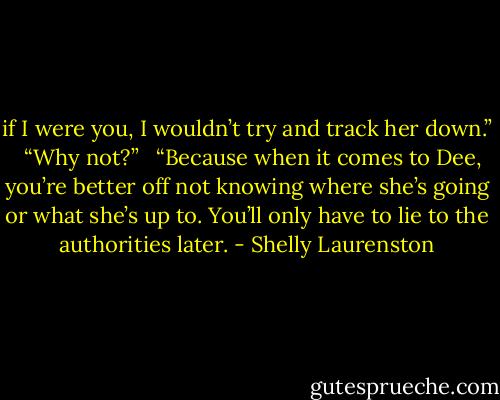if I were you, I wouldn’t try and track her down.” <br /><br />“Why not?” <br /><br />“Because when it comes to Dee, you’re better off not knowing where she’s going or what she’s up to. You’ll only have to lie to the authorities later. - Shelly Laurenston