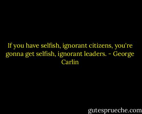If you have selfish, ignorant citizens, you're gonna get selfish, ignorant leaders. - George Carlin