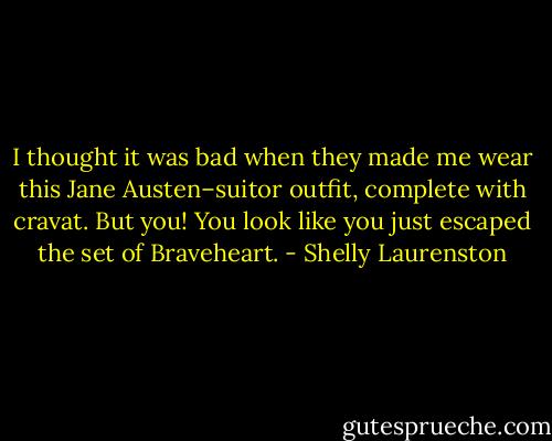I thought it was bad when they made me wear this Jane Austen–suitor outfit, complete with cravat. But you! You look like you just escaped the set of Braveheart. - Shelly Laurenston